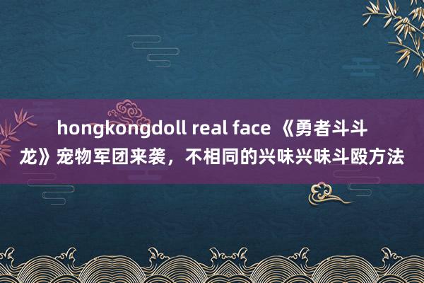 hongkongdoll real face 《勇者斗斗龙》宠物军团来袭，不相同的兴味兴味斗殴方法