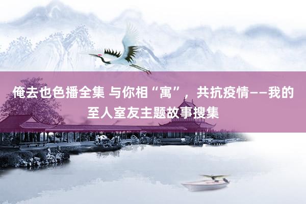 俺去也色播全集 与你相“寓”，共抗疫情——我的至人室友主题故事搜集