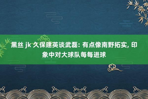 黑丝 jk 久保建英谈武磊: 有点像南野拓实， 印象中对大球队每每进球
