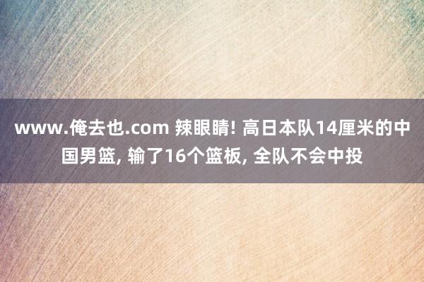 www.俺去也.com 辣眼睛! 高日本队14厘米的中国男篮， 输了16个篮板， 全队不会中投