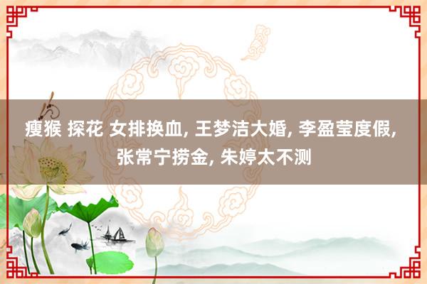 瘦猴 探花 女排换血， 王梦洁大婚， 李盈莹度假， 张常宁捞金， 朱婷太不测