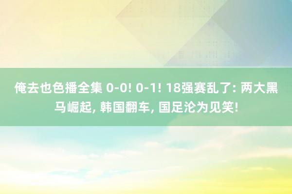 俺去也色播全集 0-0! 0-1! 18强赛乱了: 两大黑马崛起， 韩国翻车， 国足沦为见笑!