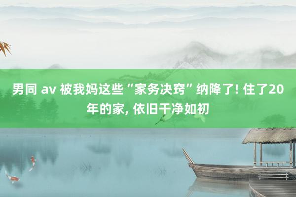 男同 av 被我妈这些“家务决窍”纳降了! 住了20年的家， 依旧干净如初