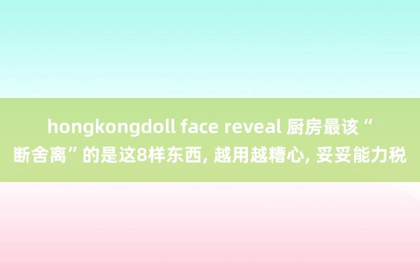 hongkongdoll face reveal 厨房最该“断舍离”的是这8样东西， 越用越糟心， 妥妥能力税