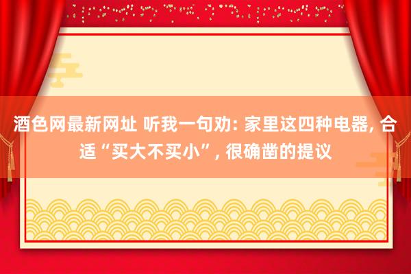 酒色网最新网址 听我一句劝: 家里这四种电器， 合适“买大不买小”， 很确凿的提议