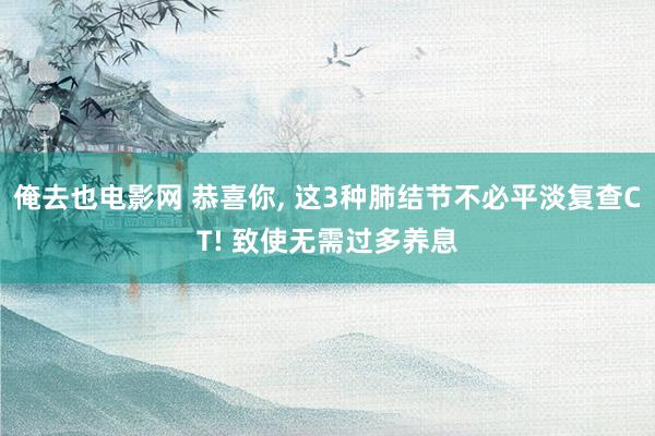 俺去也电影网 恭喜你， 这3种肺结节不必平淡复查CT! 致使无需过多养息