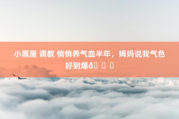 小黑屋 调教 悄悄养气血半年,姆妈说我气色好到爆😂