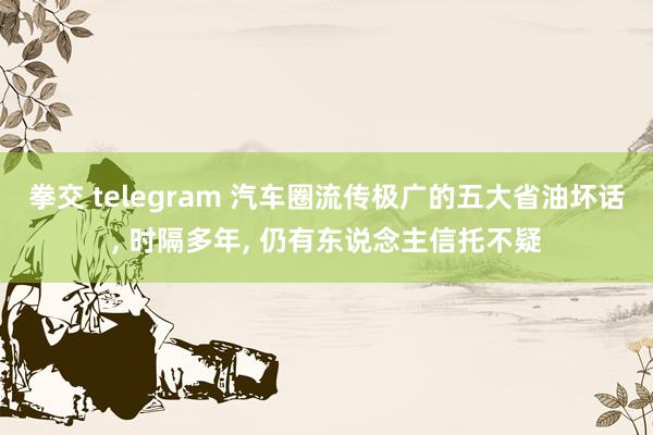 拳交 telegram 汽车圈流传极广的五大省油坏话， 时隔多年， 仍有东说念主信托不疑