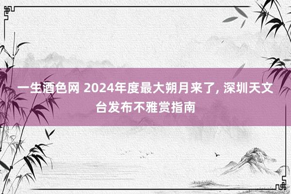一生酒色网 2024年度最大朔月来了， 深圳天文台发布不雅赏指南