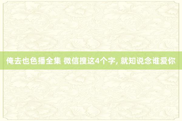 俺去也色播全集 微信搜这4个字， 就知说念谁爱你