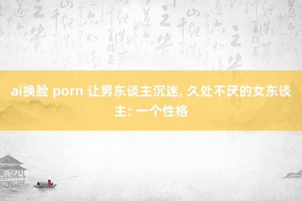 ai换脸 porn 让男东谈主沉迷， 久处不厌的女东谈主: 一个性格
