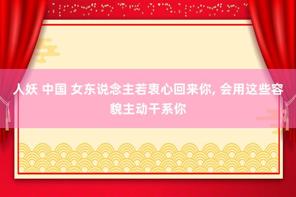 人妖 中国 女东说念主若衷心回来你， 会用这些容貌主动干系你