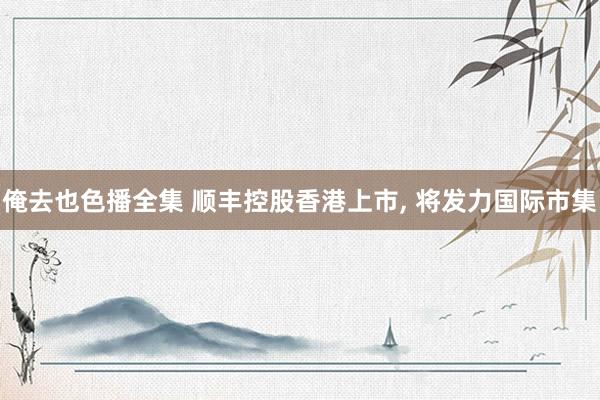 俺去也色播全集 顺丰控股香港上市， 将发力国际市集