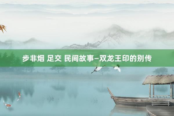 步非烟 足交 民间故事—双龙王印的别传