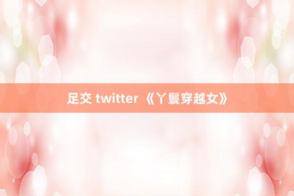 足交 twitter 《丫鬟穿越女》