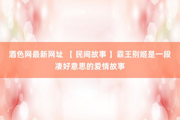 酒色网最新网址 【 民间故事 】霸王别姬是一段凄好意思的爱情故事