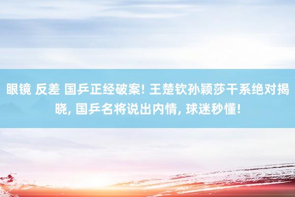 眼镜 反差 国乒正经破案! 王楚钦孙颖莎干系绝对揭晓， 国乒名将说出内情， 球迷秒懂!