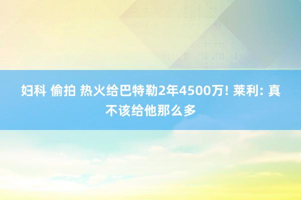 妇科 偷拍 热火给巴特勒2年4500万! 莱利: 真不该给他那么多