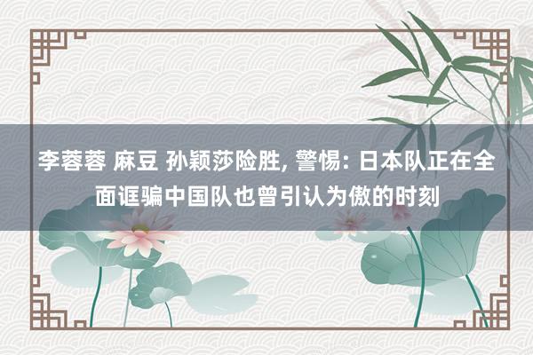 李蓉蓉 麻豆 孙颖莎险胜， 警惕: 日本队正在全面诓骗中国队也曾引认为傲的时刻