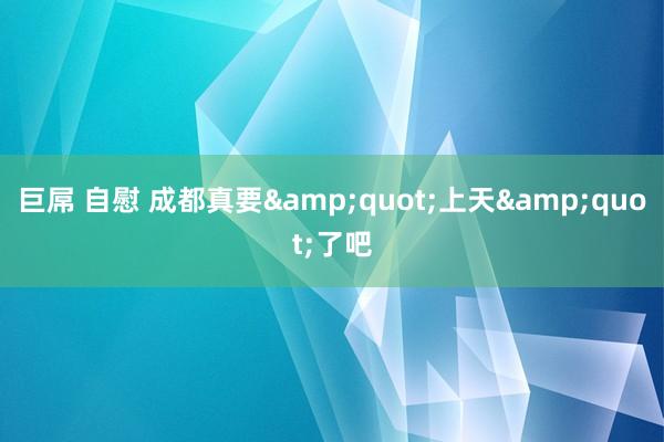 巨屌 自慰 成都真要&quot;上天&quot;了吧
