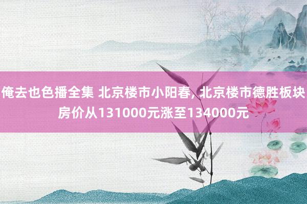 俺去也色播全集 北京楼市小阳春， 北京楼市德胜板块房价从131000元涨至134000元