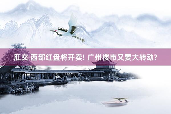 肛交 西部红盘将开卖! 广州楼市又要大转动?