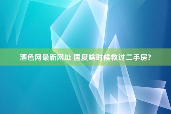 酒色网最新网址 国度啥时候救过二手房?