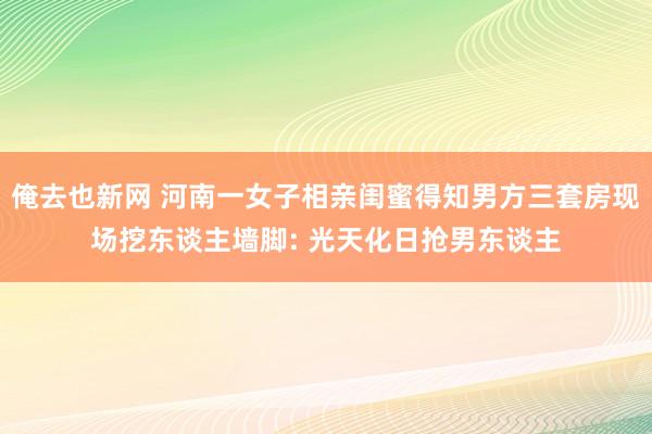 俺去也新网 河南一女子相亲闺蜜得知男方三套房现场挖东谈主墙脚: 光天化日抢男东谈主