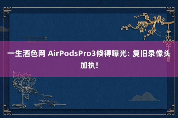 一生酒色网 AirPodsPro3倏得曝光: 复旧录像头加执!