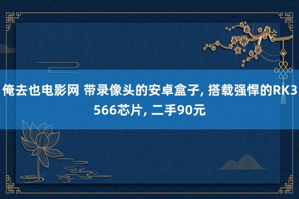 俺去也电影网 带录像头的安卓盒子， 搭载强悍的RK3566芯片， 二手90元