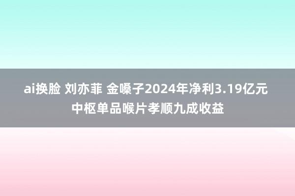 ai换脸 刘亦菲 金嗓子2024年净利3.19亿元 中枢单品喉片孝顺九成收益