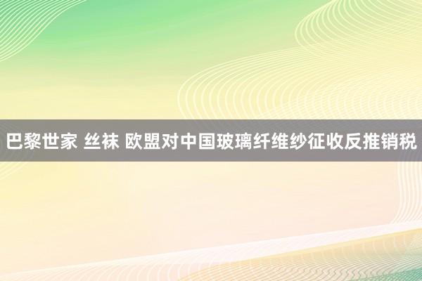 巴黎世家 丝袜 欧盟对中国玻璃纤维纱征收反推销税