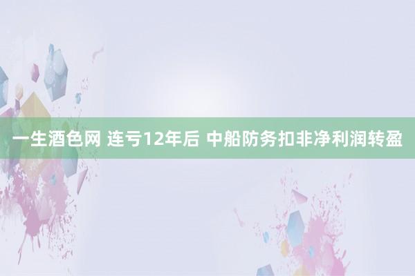 一生酒色网 连亏12年后 中船防务扣非净利润转盈