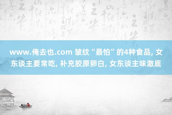 www.俺去也.com 皱纹“最怕”的4种食品， 女东谈主要常吃， 补充胶原卵白， 女东谈主味澈底