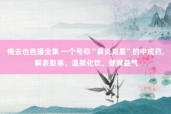 俺去也色播全集 一个号称“鼻炎克星”的中成药， 解表散寒、温肺化饮、健脾益气