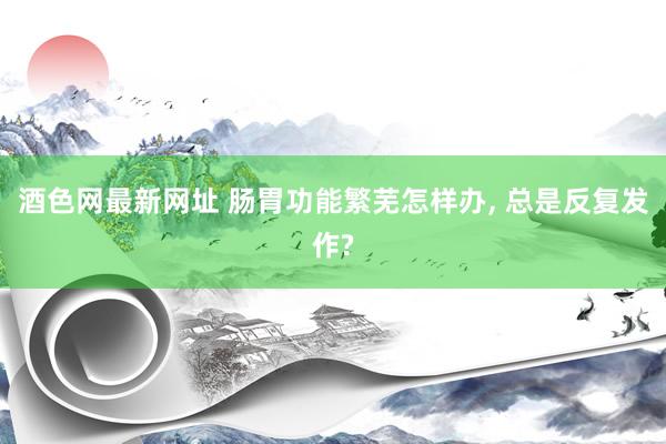 酒色网最新网址 肠胃功能繁芜怎样办， 总是反复发作?