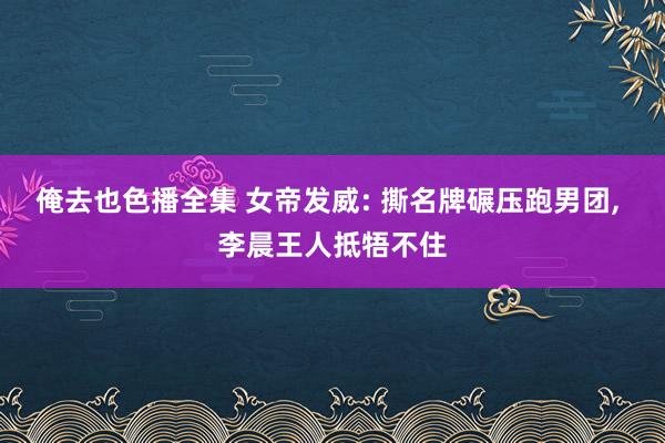 俺去也色播全集 女帝发威: 撕名牌碾压跑男团， 李晨王人抵牾不住