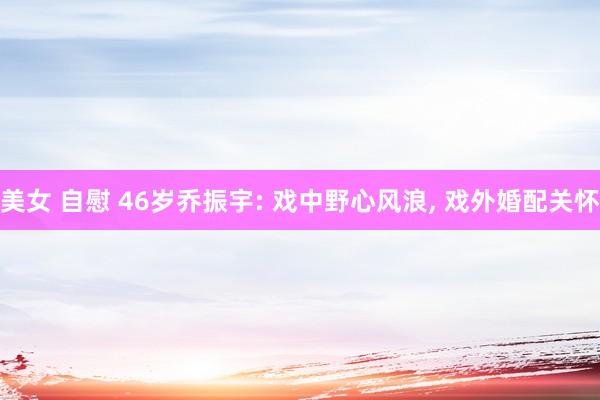 美女 自慰 46岁乔振宇: 戏中野心风浪， 戏外婚配关怀