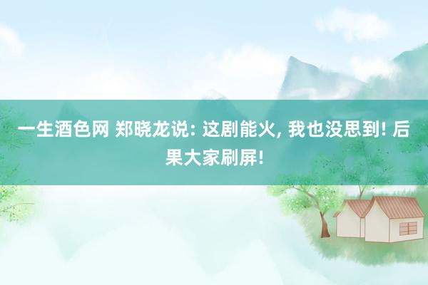 一生酒色网 郑晓龙说: 这剧能火， 我也没思到! 后果大家刷屏!