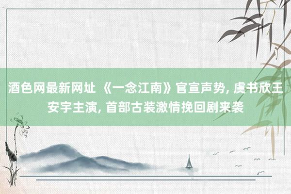 酒色网最新网址 《一念江南》官宣声势， 虞书欣王安宇主演， 首部古装激情挽回剧来袭