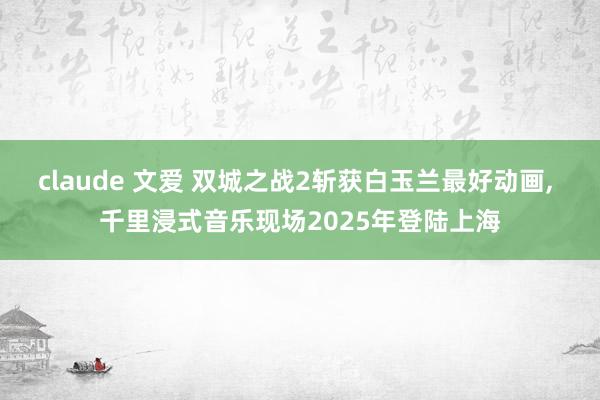 claude 文爱 双城之战2斩获白玉兰最好动画， 千里浸式音乐现场2025年登陆上海